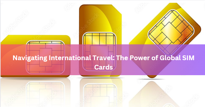 Navigating International Travel: The Power of Global SIM Cards
