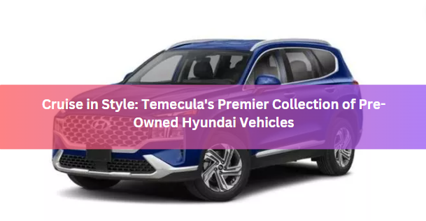 Cruise in Style: Temecula's Premier Collection of Pre-Owned Hyundai Vehicles